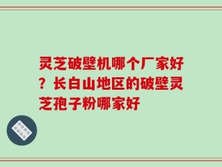 灵芝破壁机哪个厂家好？长白山地区的破壁灵芝孢子粉哪家好