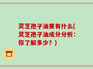 灵芝孢子油里有什么(灵芝孢子油成分分析：你了解多少？)