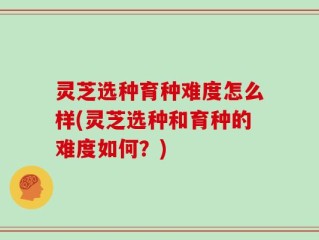 灵芝选种育种难度怎么样(灵芝选种和育种的难度如何？)