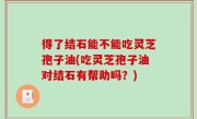 得了结石能不能吃灵芝孢子油(吃灵芝孢子油对结石有帮助吗？)
