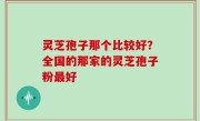 灵芝孢子那个比较好？全国的那家的灵芝孢子粉最好