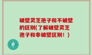破壁灵芝孢子和不破壁的区别(了解破壁灵芝孢子和非破壁区别！)