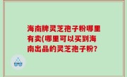 海南牌灵芝孢子粉哪里有卖(哪里可以买到海南出品的灵芝孢子粉？