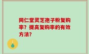 同仁堂灵芝孢子粉复购率？提高复购率的有效方法？