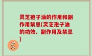 灵芝孢子油的作用和副作用禁忌(灵芝孢子油的功效、副作用及禁忌)