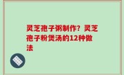 灵芝孢子粥制作？灵芝孢子粉煲汤的12种做法