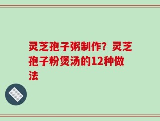 灵芝孢子粥制作？灵芝孢子粉煲汤的12种做法