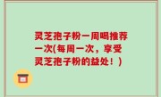 灵芝孢子粉一周喝推荐一次(每周一次，享受灵芝孢子粉的益处！)