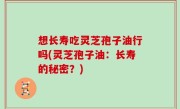想长寿吃灵芝孢子油行吗(灵芝孢子油：长寿的秘密？)