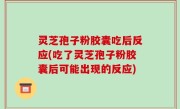 灵芝孢子粉胶囊吃后反应(吃了灵芝孢子粉胶囊后可能出现的反应)