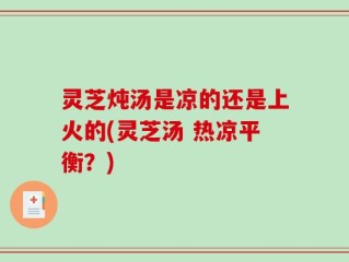 灵芝炖汤是凉的还是上火的(灵芝汤 热凉平衡？)
