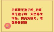 卫辉灵芝孢子粉_卫辉灵芝孢子粉：天然养生珍品，提高免疫力，增强身体健康