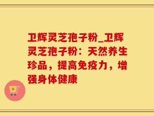 卫辉灵芝孢子粉_卫辉灵芝孢子粉：天然养生珍品，提高免疫力，增强身体健康