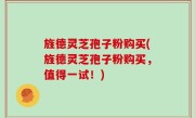 旌德灵芝孢子粉购买(旌德灵芝孢子粉购买，值得一试！)