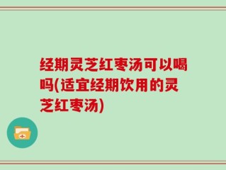 经期灵芝红枣汤可以喝吗(适宜经期饮用的灵芝红枣汤)