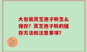 大包装灵芝孢子粉怎么保存？灵芝孢子粉的储存方法和注意事项？