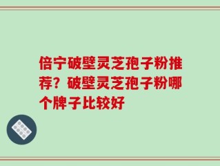 倍宁破壁灵芝孢子粉推荐？破壁灵芝孢子粉哪个牌子比较好