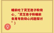 睡前吃了灵芝孢子粉烧心_“灵芝孢子粉睡前食用导致烧心问题探讨”)
