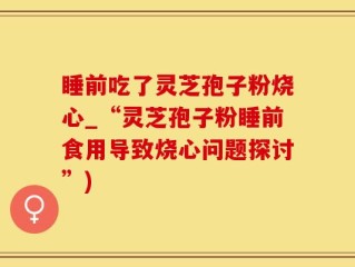 睡前吃了灵芝孢子粉烧心_“灵芝孢子粉睡前食用导致烧心问题探讨”)