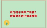 灵芝孢子油生产设备？合辉灵芝孢子油正规吗