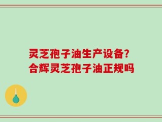 灵芝孢子油生产设备？合辉灵芝孢子油正规吗