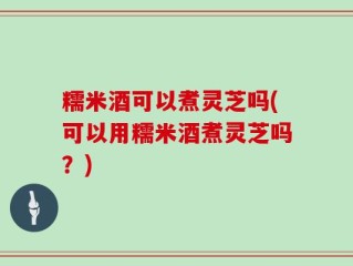 糯米酒可以煮灵芝吗(可以用糯米酒煮灵芝吗？)