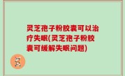 灵芝孢子粉胶囊可以治疗失眠(灵芝孢子粉胶囊可缓解失眠问题)