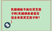 乳腺病能不能吃灵芝孢子粉(乳腺病患者是否适合食用灵芝孢子粉？)