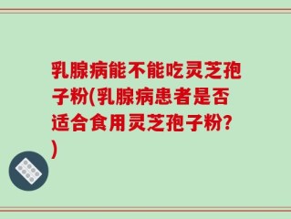 乳腺病能不能吃灵芝孢子粉(乳腺病患者是否适合食用灵芝孢子粉？)