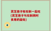 灵芝孢子和石斛一起吃(灵芝孢子与石斛同时食用的益处)