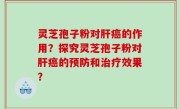 灵芝孢子粉对肝癌的作用？探究灵芝孢子粉对肝癌的预防和治疗效果？