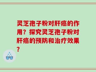 灵芝孢子粉对肝癌的作用？探究灵芝孢子粉对肝癌的预防和治疗效果？