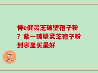 得e健灵芝破壁孢子粉？紫一破壁灵芝孢子粉到哪里买最好