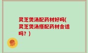 灵芝煲汤配药材好吗(灵芝煲汤搭配药材合适吗？)
