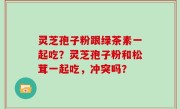灵芝孢子粉跟绿茶素一起吃？灵芝孢子粉和松茸一起吃，冲突吗？