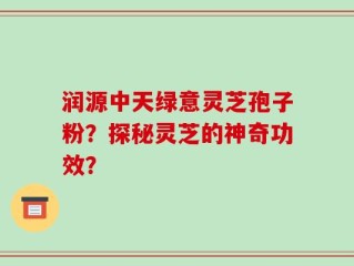 润源中天绿意灵芝孢子粉？探秘灵芝的神奇功效？