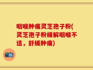咽喉肿痛灵芝孢子粉(灵芝孢子粉缓解咽喉不适，舒缓肿痛)