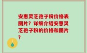安惠灵芝孢子粉价格表图片？详细介绍安惠灵芝孢子粉的价格和图片？