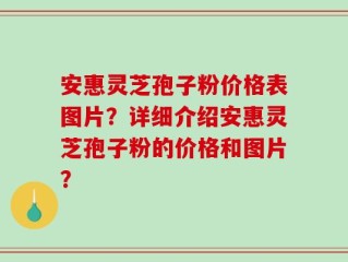 安惠灵芝孢子粉价格表图片？详细介绍安惠灵芝孢子粉的价格和图片？
