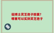 菇博士灵芝孢子胶囊？哪里可以买到灵芝孢子