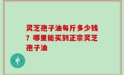 灵芝孢子油每斤多少钱？哪里能买到正宗灵芝孢子油