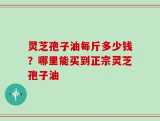 灵芝孢子油每斤多少钱？哪里能买到正宗灵芝孢子油