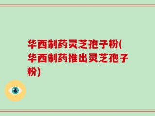 华西制药灵芝孢子粉(华西制药推出灵芝孢子粉)