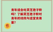 青年适合吃灵芝孢子粉吗？了解灵芝孢子粉对青年的功效与适宜食用量？