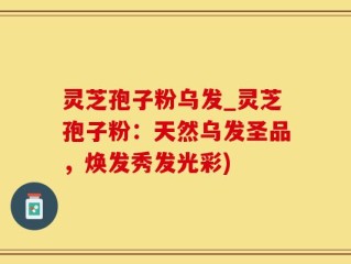 灵芝孢子粉乌发_灵芝孢子粉：天然乌发圣品，焕发秀发光彩)