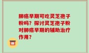 肺癌早期可吃灵芝孢子粉吗？探讨灵芝孢子粉对肺癌早期的辅助治疗作用？