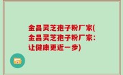 金昌灵芝孢子粉厂家(金昌灵芝孢子粉厂家：让健康更近一步)