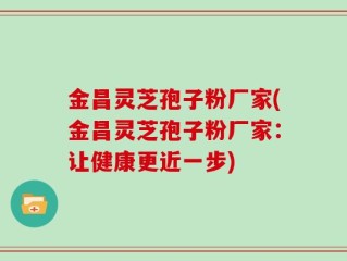 金昌灵芝孢子粉厂家(金昌灵芝孢子粉厂家：让健康更近一步)