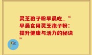 灵芝孢子粉早晨吃_“早晨食用灵芝孢子粉：提升健康与活力的秘诀”