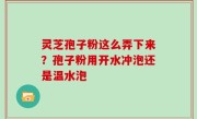 灵芝孢子粉这么弄下来？孢子粉用开水冲泡还是温水泡